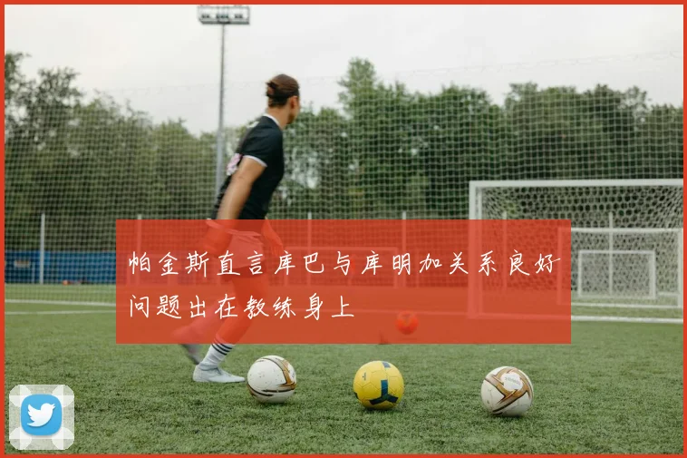 帕金斯直言库巴与库明加关系良好问题出在教练身上