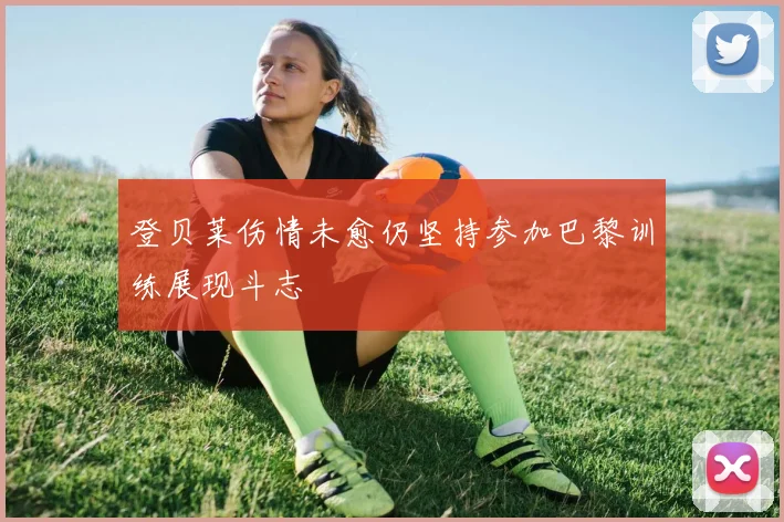 登贝莱伤情未愈仍坚持参加巴黎训练展现斗志