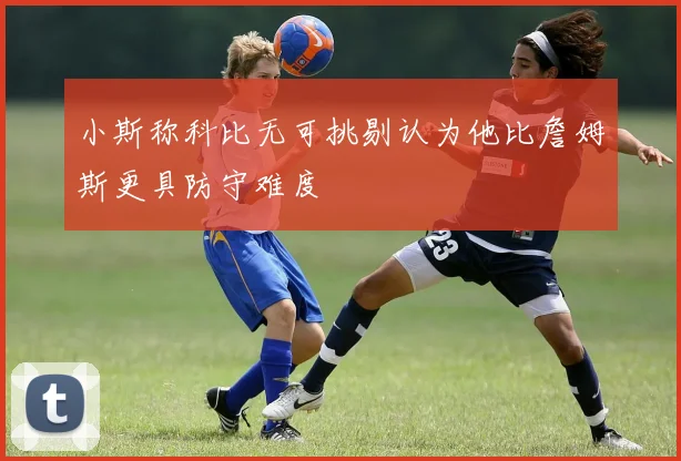小斯称科比无可挑剔认为他比詹姆斯更具防守难度