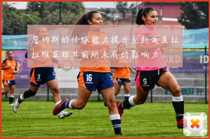 詹姆斯的传球能力提升至新高度拉拉维亚称其前所未有的影响力